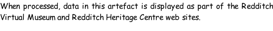 When processed, data in this artefact is displayed as part of the Redditch Virtual Museum and Redditch Heritage Centre web sites.