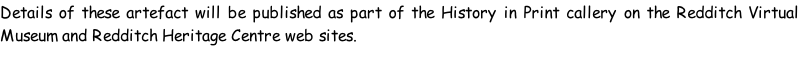 Details of these artefact will be published as part of the History in Print callery on the Redditch Virtual Museum and Redditch Heritage Centre web sites.