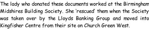 The lady who donated these documents worked at the Birmingham Midshires Building Society. She ‘rescued’ them when the Society was taken over by the Lloyds Banking Group and moved into Kingfisher Centre from their site on Church Green West.